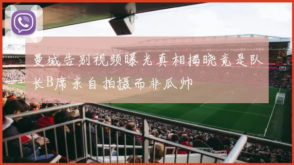 曼城告别视频曝光真相揭晓竟是队长B席亲自拍摄而非瓜帅