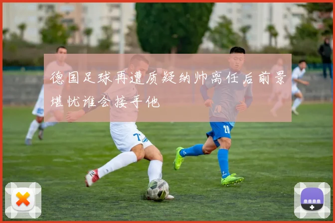 德国足球再遭质疑纳帅离任后前景堪忧谁会接手他