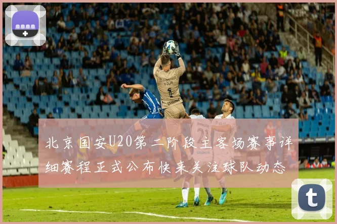 北京国安U20第二阶段主客场赛事详细赛程正式公布快来关注球队动态
