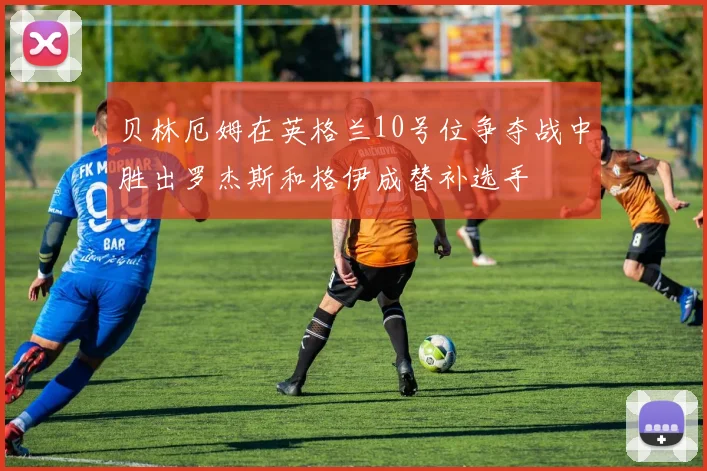 贝林厄姆在英格兰10号位争夺战中胜出罗杰斯和格伊成替补选手