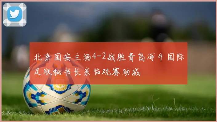 北京国安主场4-2战胜青岛海牛国际足联秘书长亲临观赛助威
