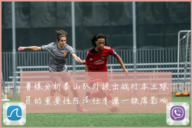 鲁媒分析泰山队外援出战对本土球员的重要性陈泽仕李源一缺席影响显著