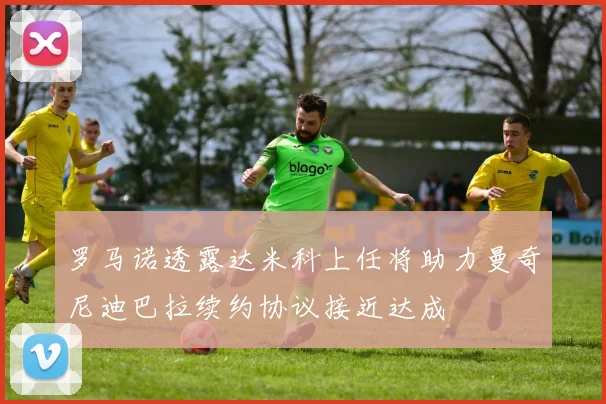 罗马诺透露达米科上任将助力曼奇尼迪巴拉续约协议接近达成